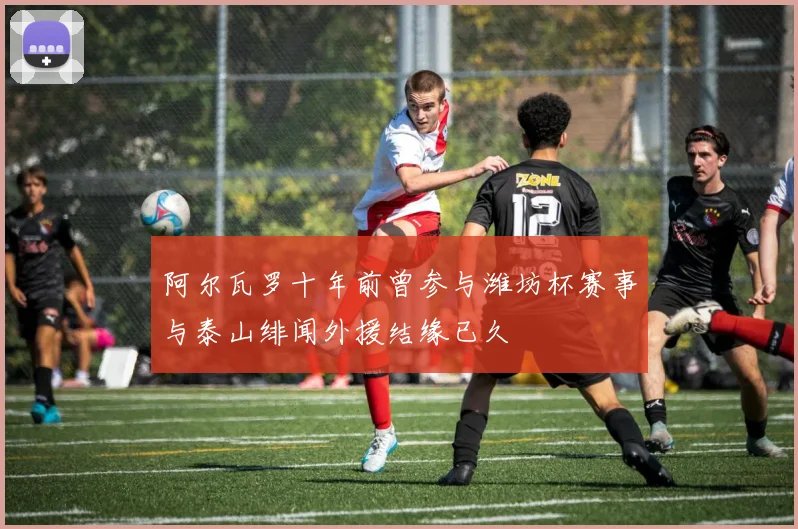 阿尔瓦罗十年前曾参与潍坊杯赛事与泰山绯闻外援结缘已久