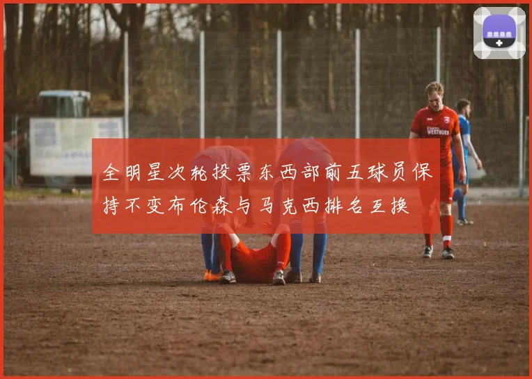 全明星次轮投票东西部前五球员保持不变布伦森与马克西排名互换