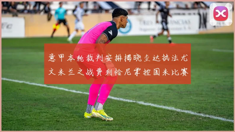 意甲本轮裁判安排揭晓圭达执法尤文米兰之战费利恰尼掌控国米比赛