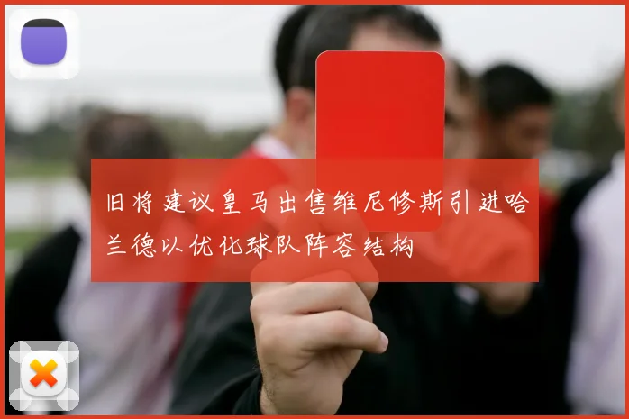 旧将建议皇马出售维尼修斯引进哈兰德以优化球队阵容结构