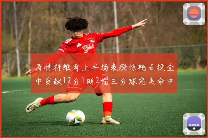 马特科维奇上半场表现惊艳五投全中贡献12分1断2帽三分球完美命中