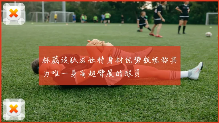 林葳谈狄龙独特身材优势教练称其为唯一身高超臂展的球员