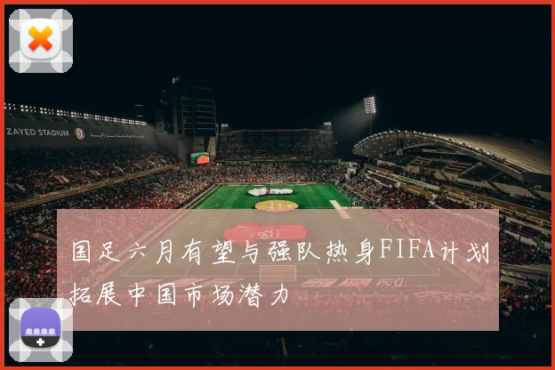 国足六月有望与强队热身FIFA计划拓展中国市场潜力