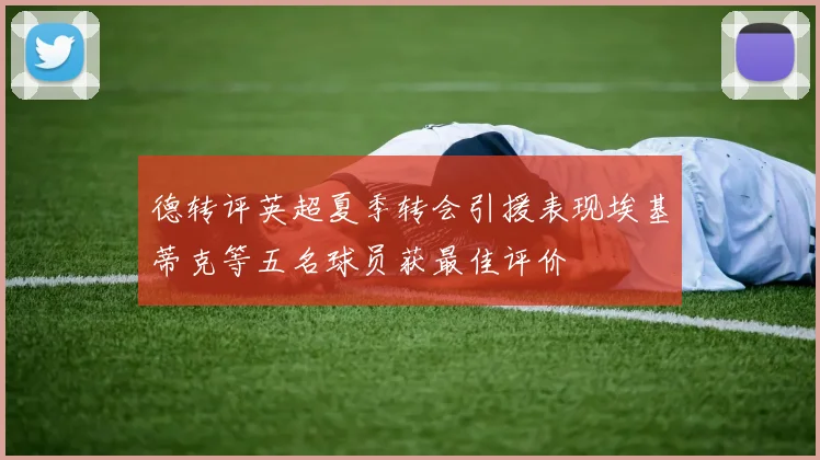 德转评英超夏季转会引援表现埃基蒂克等五名球员获最佳评价