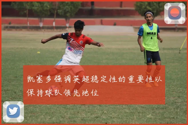 凯塞多强调英超稳定性的重要性以保持球队领先地位