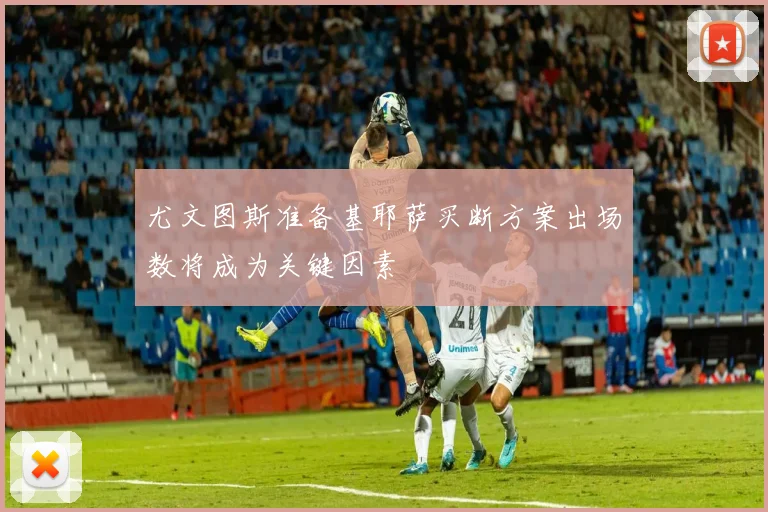 尤文图斯准备基耶萨买断方案出场数将成为关键因素