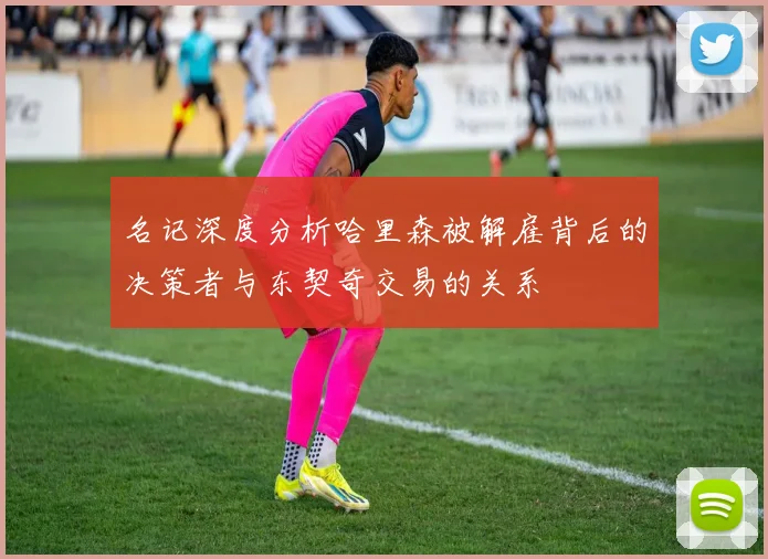 名记深度分析哈里森被解雇背后的决策者与东契奇交易的关系