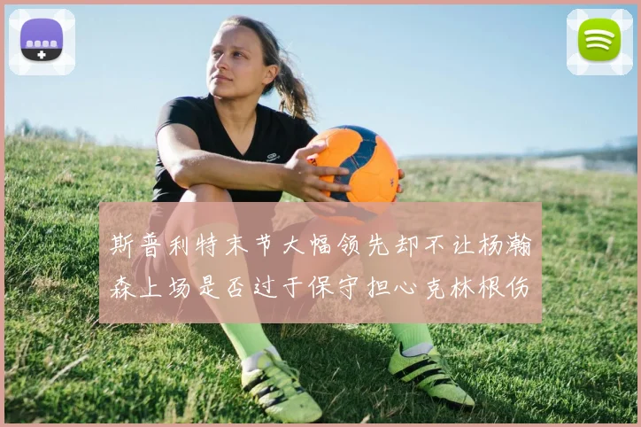 斯普利特末节大幅领先却不让杨瀚森上场是否过于保守担心克林根伤情吗