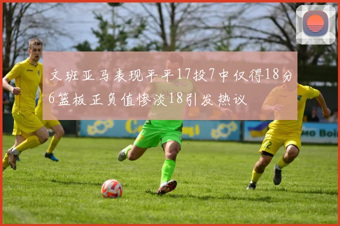 文班亚马表现平平17投7中仅得18分6篮板正负值惨淡18引发热议