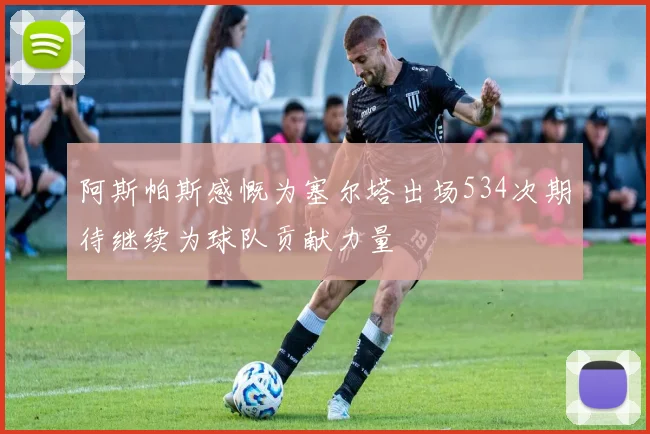 阿斯帕斯感慨为塞尔塔出场534次期待继续为球队贡献力量