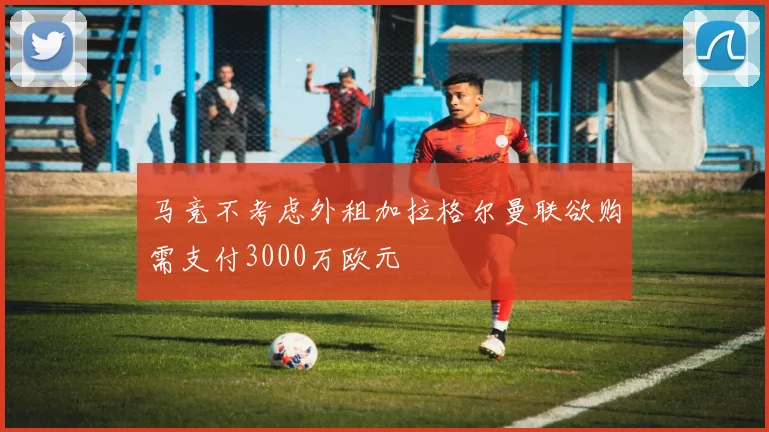马竞不考虑外租加拉格尔曼联欲购需支付3000万欧元