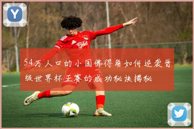54万人口的小国佛得角如何逆袭晋级世界杯正赛的成功秘诀揭秘