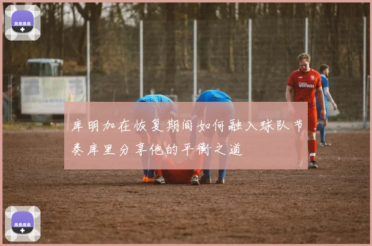库明加在恢复期间如何融入球队节奏库里分享他的平衡之道