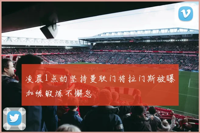 凌晨1点的坚持曼联门将拉门斯被曝加练锻炼不懈怠