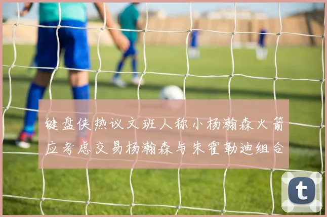 键盘侠热议文班人称小杨瀚森火箭应考虑交易杨瀚森与朱霍勒迪组合