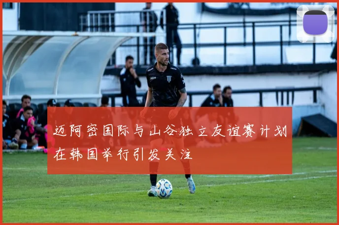 迈阿密国际与山谷独立友谊赛计划在韩国举行引发关注