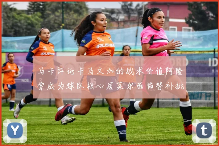 马卡评论卡马文加的战术价值阿隆索成为球队核心居莱尔面临替补挑战