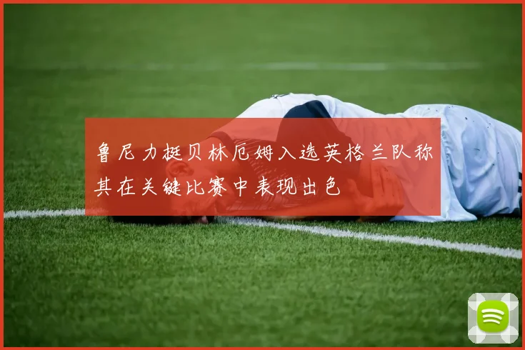 鲁尼力挺贝林厄姆入选英格兰队称其在关键比赛中表现出色