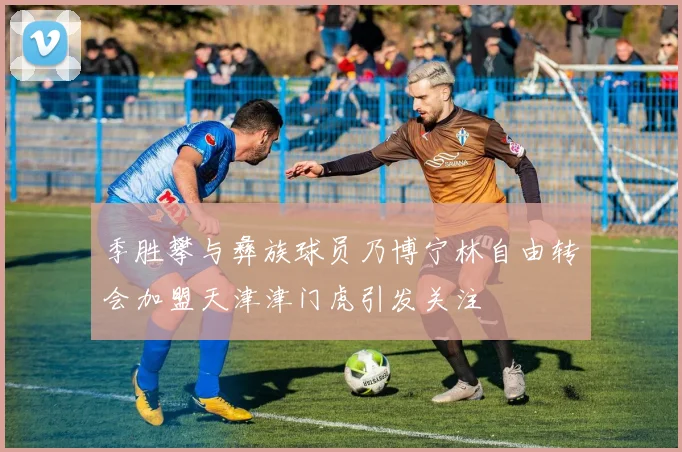 季胜攀与彝族球员乃博宁林自由转会加盟天津津门虎引发关注
