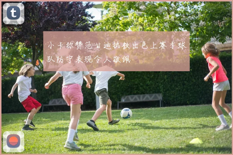 小卡称赞范甘迪执教出色上赛季球队防守表现令人敬佩
