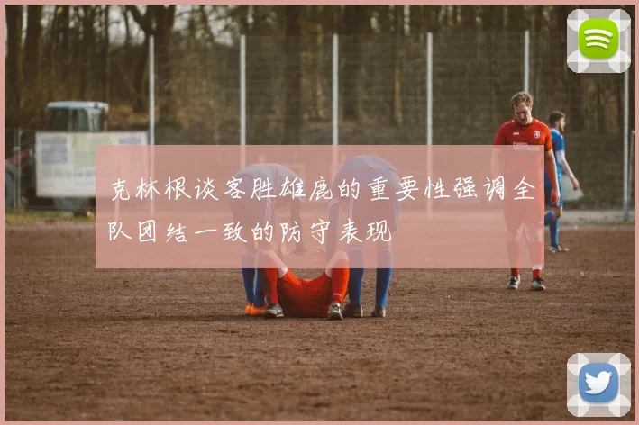 克林根谈客胜雄鹿的重要性强调全队团结一致的防守表现