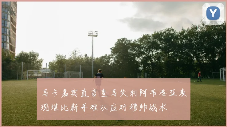 马卡嘉宾直言皇马失利阿韦洛亚表现堪比新手难以应对穆帅战术