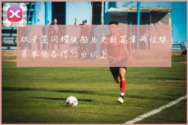 双子星闪耀快船历史新篇章两位球员单场各得55分以上