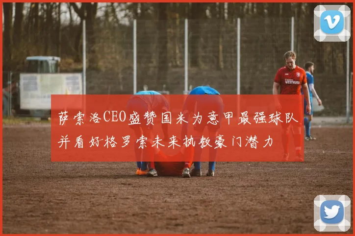 萨索洛CEO盛赞国米为意甲最强球队并看好格罗索未来执教豪门潜力