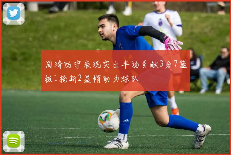 周琦防守表现突出半场贡献3分7篮板1抢断2盖帽助力球队