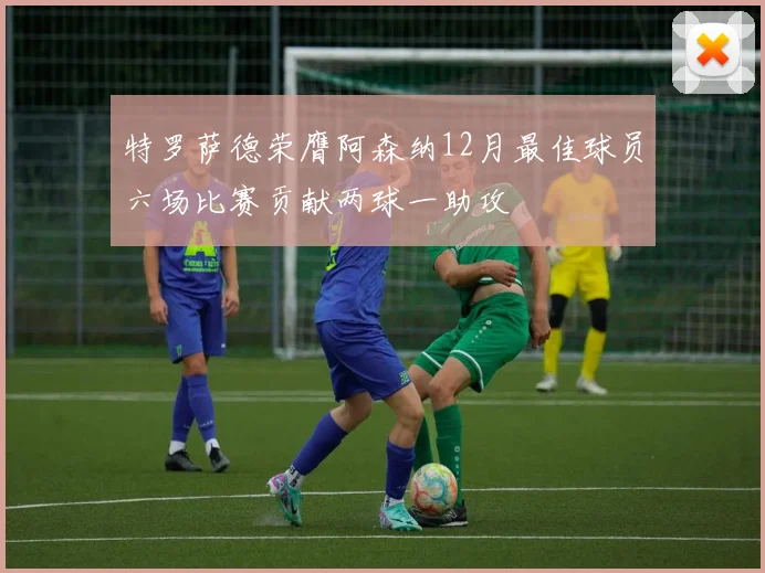 特罗萨德荣膺阿森纳12月最佳球员六场比赛贡献两球一助攻