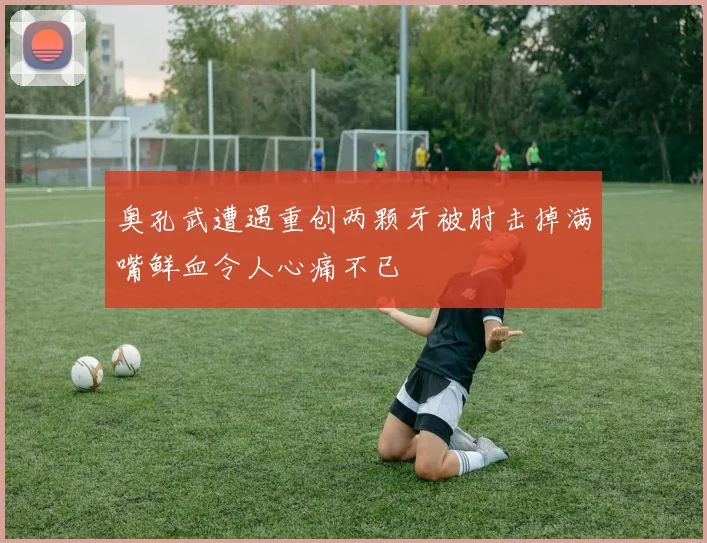 奥孔武遭遇重创两颗牙被肘击掉满嘴鲜血令人心痛不已