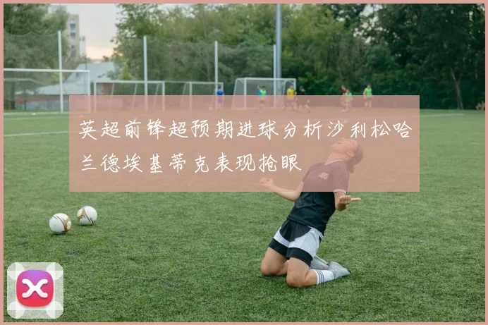 英超前锋超预期进球分析沙利松哈兰德埃基蒂克表现抢眼