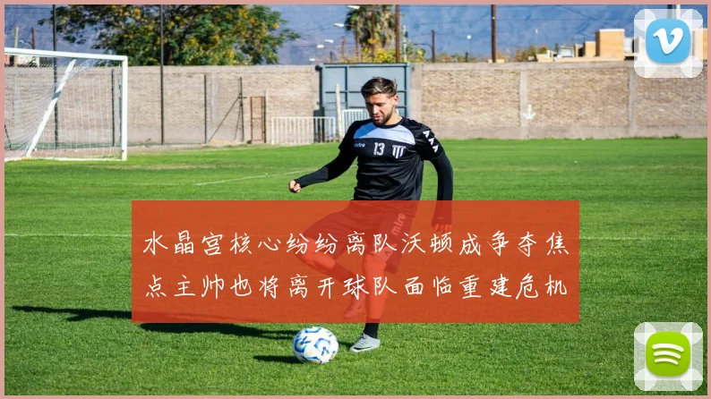 水晶宫核心纷纷离队沃顿成争夺焦点主帅也将离开球队面临重建危机