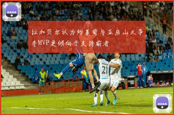 拉加贝尔认为约基奇与亚历山大争夺MVP更倾向于支持前者