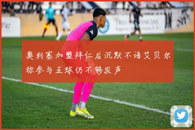 奥利塞加盟拜仁后沉默不语艾贝尔称参与五球仍不够发声