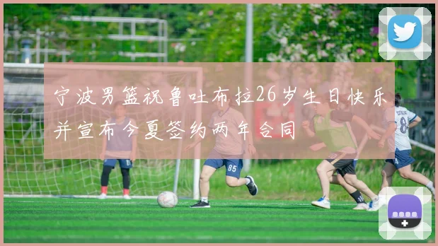 宁波男篮祝鲁吐布拉26岁生日快乐并宣布今夏签约两年合同