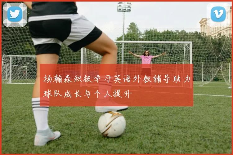 杨瀚森积极学习英语外教辅导助力球队成长与个人提升